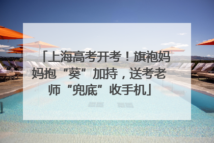 上海高考开考！旗袍妈妈抱“葵”加持，送考老师“兜底”收手机