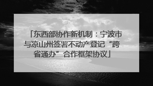 东西部协作新机制：宁波市与凉山州签署不动产登记“跨省通办”合作框架协议