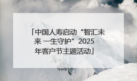 中国人寿启动“智汇未来 一生守护”2025年客户节主题活动