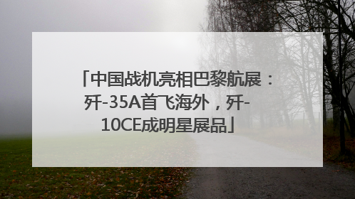 中国战机亮相巴黎航展：歼-35A首飞海外，歼-10CE成明星展品