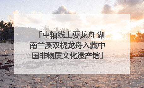 中轴线上耍龙舟 湖南兰溪双桡龙舟入藏中国非物质文化遗产馆
