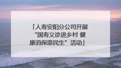 人寿安阳分公司开展“国寿义诊进乡村 健康消保惠民生”活动