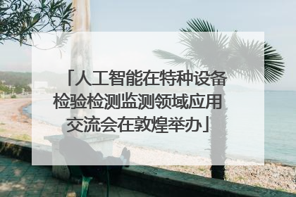 人工智能在特种设备检验检测监测领域应用交流会在敦煌举办
