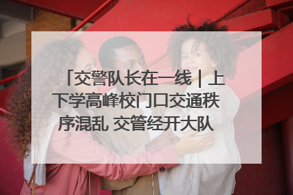 交警队长在一线｜上下学高峰校门口交通秩序混乱 交管经开大队多举措进行整治