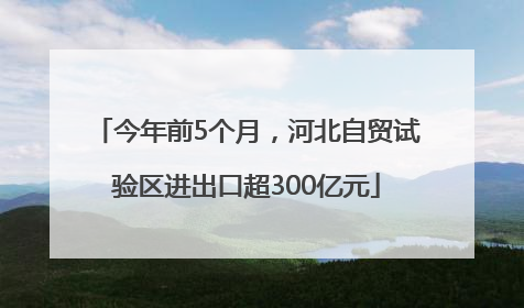 今年前5个月，河北自贸试验区进出口超300亿元