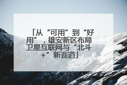从“可用”到“好用”，雄安新区布局卫星互联网与“北斗+”新赛道