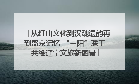 从红山文化到汉魏遗韵再到盛京记忆 “三阳”联手共绘辽宁文旅新图景
