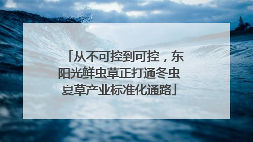 从不可控到可控，东阳光鲜虫草正打通冬虫夏草产业标准化通路