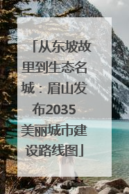 从东坡故里到生态名城：眉山发布2035美丽城市建设路线图