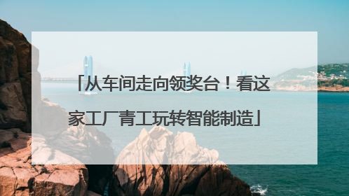 从车间走向领奖台！看这家工厂青工玩转智能制造