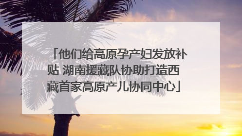 他们给高原孕产妇发放补贴 湖南援藏队协助打造西藏首家高原产儿协同中心