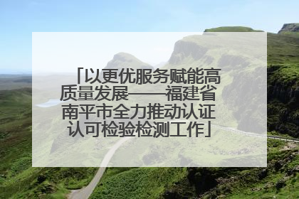 以更优服务赋能高质量发展——福建省南平市全力推动认证认可检验检测工作