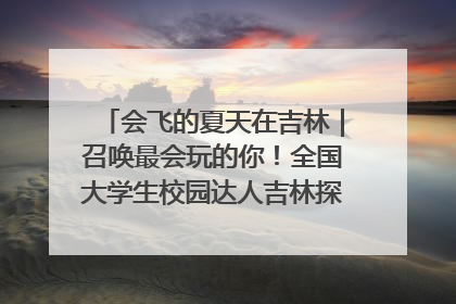 会飞的夏天在吉林｜召唤最会玩的你！全国大学生校园达人吉林探线活动招募中