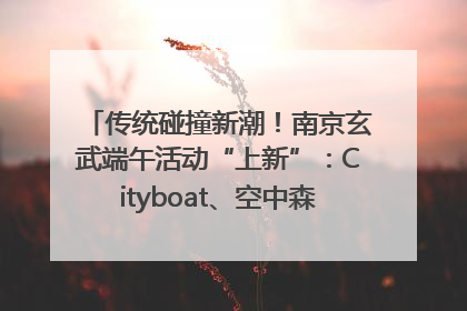 传统碰撞新潮！南京玄武端午活动“上新”：Cityboat、空中森林、骑行市集引热潮