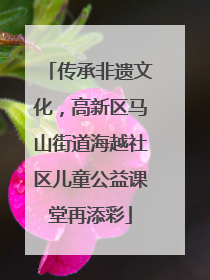 传承非遗文化，高新区马山街道海越社区儿童公益课堂再添彩