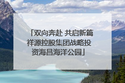 双向奔赴 共启新篇 祥源控股集团战略投资海昌海洋公园