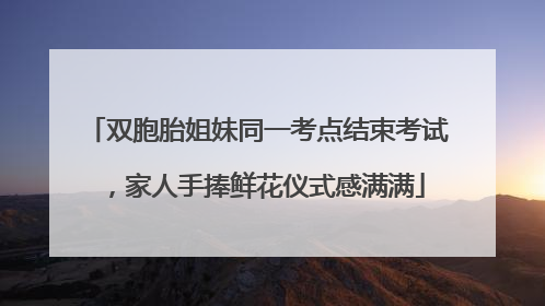双胞胎姐妹同一考点结束考试，家人手捧鲜花仪式感满满
