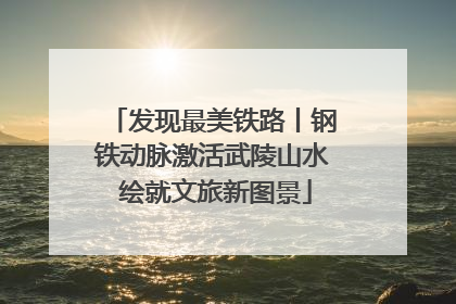 发现最美铁路丨钢铁动脉激活武陵山水 绘就文旅新图景