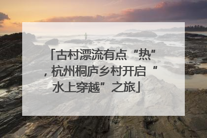古村漂流有点“热”，杭州桐庐乡村开启“水上穿越”之旅
