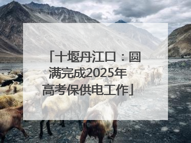 十堰丹江口：圆满完成2025年高考保供电工作