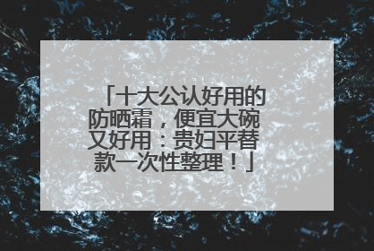 十大公认好用的防晒霜，便宜大碗又好用：贵妇平替款一次性整理！