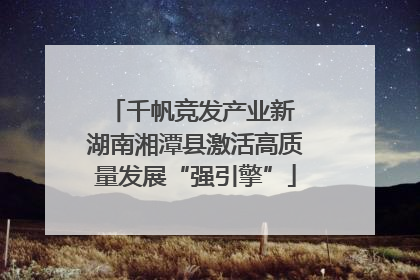 千帆竞发产业新 湖南湘潭县激活高质量发展“强引擎”