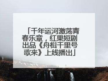 千年运河激荡青春乐章，红果短剧出品《舟楫千里号歌来》上线播出