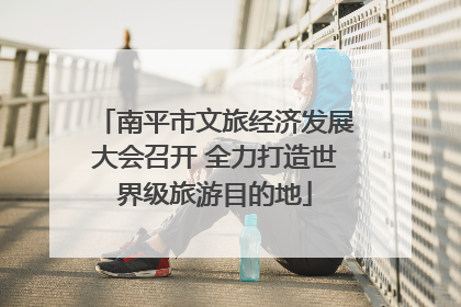南平市文旅经济发展大会召开 全力打造世界级旅游目的地