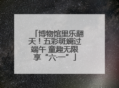 博物馆里乐翻天！五彩斑斓过端午 童趣无限享“六·一”