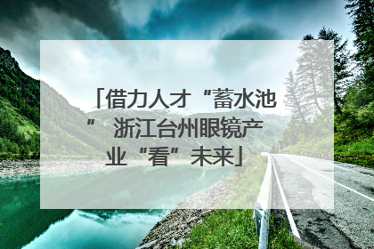 借力人才“蓄水池” 浙江台州眼镜产业“看”未来