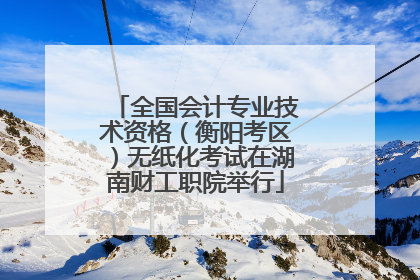 全国会计专业技术资格（衡阳考区）无纸化考试在湖南财工职院举行