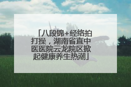 八段锦+经络拍打操，湖南省直中医医院云龙院区掀起健康养生热潮