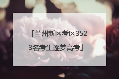兰州新区考区3523名考生逐梦高考
