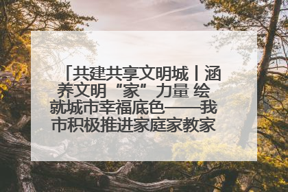 共建共享文明城丨涵养文明“家”力量 绘就城市幸福底色——我市积极推进家庭家教家风建设工作综述