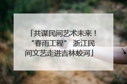 共谋民间艺术未来！“春雨工程” 浙江民间文艺走进吉林蛟河