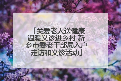 关爱老人送健康 温暖义诊进乡村 新乡市委老干部局入户走访和义诊活动
