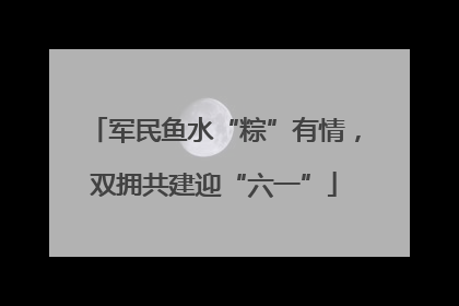 军民鱼水“粽”有情，双拥共建迎“六一”