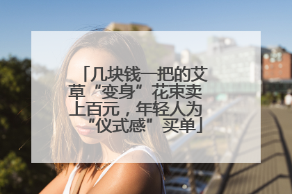 几块钱一把的艾草“变身”花束卖上百元，年轻人为“仪式感”买单