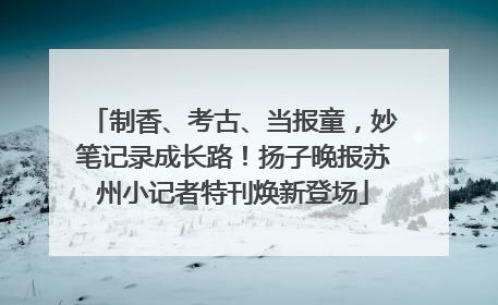 制香、考古、当报童，妙笔记录成长路！扬子晚报苏州小记者特刊焕新登场