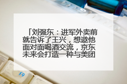 刘强东：进军外卖前就告诉了王兴，想邀他面对面喝酒交流，京东未来会打造一种与美团不同的商业模式