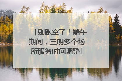 别跑空了！端午期间，三明多个场所服务时间调整