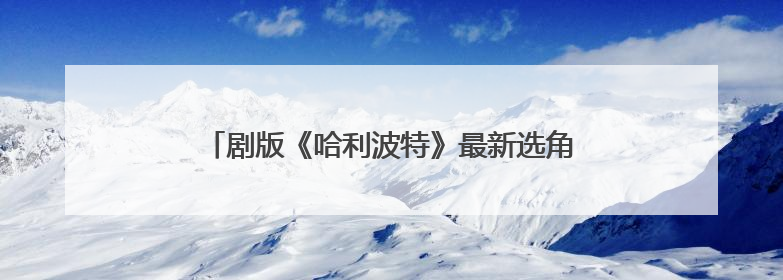 剧版《哈利波特》最新选角出炉，马尔福饰演者公开