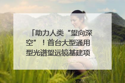 助力人类“望向深空”！首台大型通用型光谱望远镜基建项目破土动工