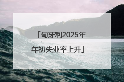 匈牙利2025年年初失业率上升