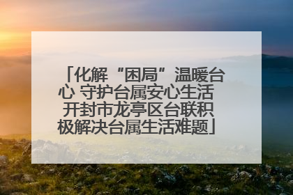 化解“困局”温暖台心 守护台属安心生活 开封市龙亭区台联积极解决台属生活难题