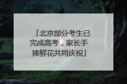 北京部分考生已完成高考，家长手捧鲜花共同庆祝