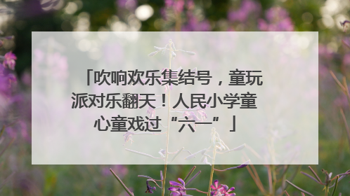 吹响欢乐集结号，童玩派对乐翻天！人民小学童心童戏过“六一”