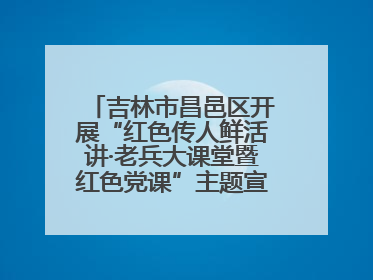 吉林市昌邑区开展“红色传人鲜活讲·老兵大课堂暨红色党课”主题宣讲活动