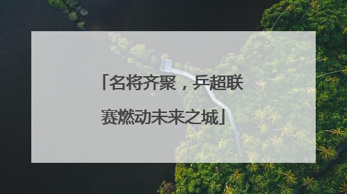 名将齐聚，乒超联赛燃动未来之城