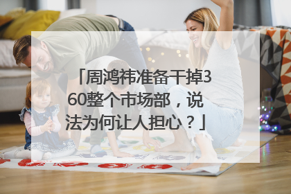 周鸿祎准备干掉360整个市场部，说法为何让人担心？
